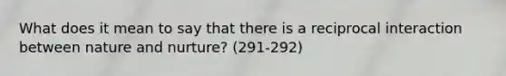 What does it mean to say that there is a reciprocal interaction between nature and nurture? (291-292)