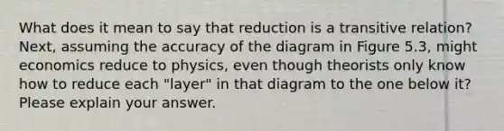 What does it mean to say that reduction is a transitive relation? Next, assuming the accuracy of the diagram in Figure 5.3, might economics reduce to physics, even though theorists only know how to reduce each "layer" in that diagram to the one below it? Please explain your answer.