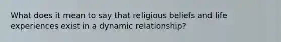 What does it mean to say that religious beliefs and life experiences exist in a dynamic relationship?