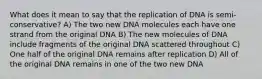 What does it mean to say that the replication of DNA is semi-conservative? A) The two new DNA molecules each have one strand from the original DNA B) The new molecules of DNA include fragments of the original DNA scattered throughout C) One half of the original DNA remains after replication D) All of the original DNA remains in one of the two new DNA