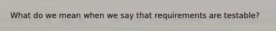 What do we mean when we say that requirements are testable?