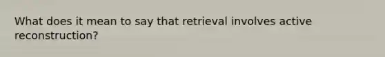 What does it mean to say that retrieval involves active reconstruction?