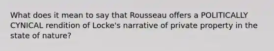 What does it mean to say that Rousseau offers a POLITICALLY CYNICAL rendition of Locke's narrative of private property in the state of nature?