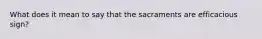 What does it mean to say that the sacraments are efficacious sign?