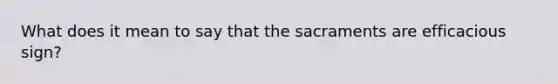 What does it mean to say that the sacraments are efficacious sign?