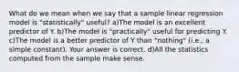 What do we mean when we say that a sample linear regression model is "statistically" useful? a)The model is an excellent predictor of Y. b)The model is​ "practically" useful for predicting Y. c)The model is a better predictor of Y than​ "nothing" (i.e., a simple​ constant). Your answer is correct. d)All the statistics computed from the sample make sense.