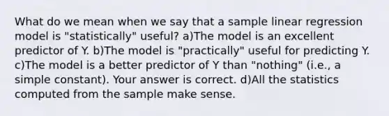 What do we mean when we say that a sample linear regression model is "statistically" useful? a)The model is an excellent predictor of Y. b)The model is​ "practically" useful for predicting Y. c)The model is a better predictor of Y than​ "nothing" (i.e., a simple​ constant). Your answer is correct. d)All the statistics computed from the sample make sense.