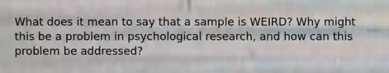 What does it mean to say that a sample is WEIRD? Why might this be a problem in psychological research, and how can this problem be addressed?