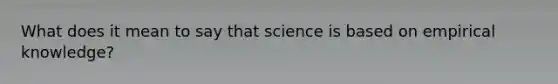 What does it mean to say that science is based on empirical knowledge?