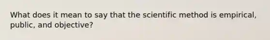 What does it mean to say that the scientific method is empirical, public, and objective?