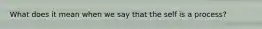 What does it mean when we say that the self is a process?