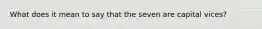 What does it mean to say that the seven are capital vices?