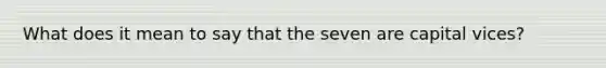 What does it mean to say that the seven are capital vices?