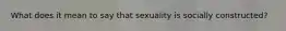 What does it mean to say that sexuality is socially constructed?
