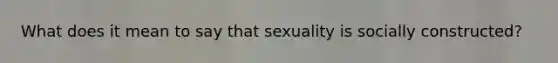 What does it mean to say that sexuality is socially constructed?