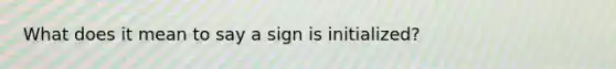 What does it mean to say a sign is initialized?