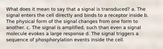 What does it mean to say that a signal is transduced? a. The signal enters the cell directly and binds to a receptor inside b. The physical form of the signal changes from one form to another. c. The signal is amplified, such than even a signal molecule evokes a large response d. The signal triggers a sequence of phosphorylation events inside the cell.