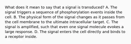 What does it mean to say that a signal is transduced? A. The signal triggers a sequence of phosphorylation events inside the cell. B. The physical form of the signal changes as it passes from the cell membrane to the ultimate intracellular target. C. The signal is amplified, such that even one signal molecule evokes a large response. D. The signal enters the cell directly and binds to a receptor inside.