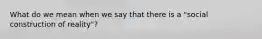 What do we mean when we say that there is a "social construction of reality"?