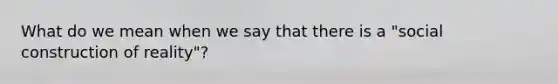 What do we mean when we say that there is a "social construction of reality"?