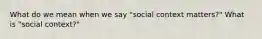 What do we mean when we say "social context matters?" What is "social context?"