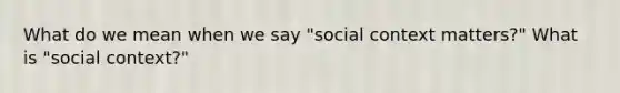 What do we mean when we say "social context matters?" What is "social context?"