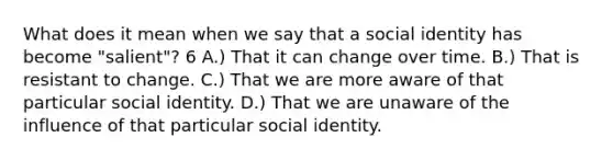 What does it mean when we say that a social identity has become "salient"? 6 A.) That it can change over time. B.) That is resistant to change. C.) That we are more aware of that particular social identity. D.) That we are unaware of the influence of that particular social identity.