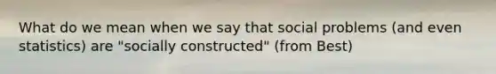 What do we mean when we say that social problems (and even statistics) are "socially constructed" (from Best)