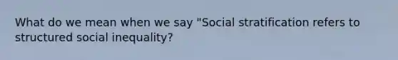 What do we mean when we say "Social stratification refers to structured social inequality?