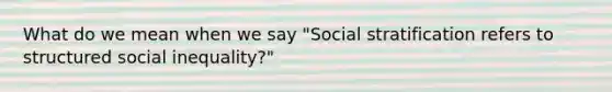 What do we mean when we say "Social stratification refers to structured social inequality?"