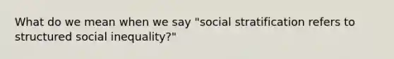 What do we mean when we say "social stratification refers to structured social inequality?"