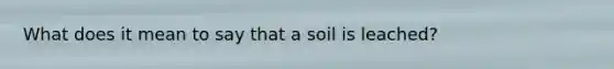 What does it mean to say that a soil is leached?