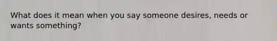 What does it mean when you say someone desires, needs or wants something?