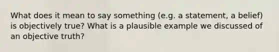 What does it mean to say something (e.g. a statement, a belief) is objectively true? What is a plausible example we discussed of an objective truth?