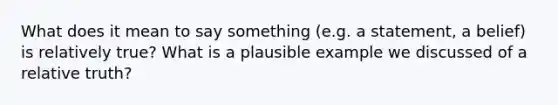 What does it mean to say something (e.g. a statement, a belief) is relatively true? What is a plausible example we discussed of a relative truth?