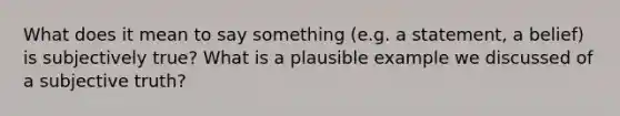 What does it mean to say something (e.g. a statement, a belief) is subjectively true? What is a plausible example we discussed of a subjective truth?