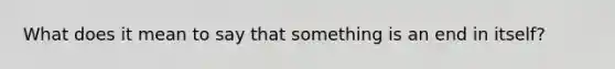 What does it mean to say that something is an end in itself?