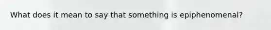 What does it mean to say that something is epiphenomenal?