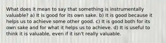 What does it mean to say that something is instrumentally valuable? a) It is good for its own sake. b) It is good because it helps us to achieve some other good. c) It is good both for its own sake and for what it helps us to achieve. d) It is useful to think it is valuable, even if it isn't really valuable.