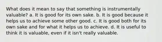 What does it mean to say that something is instrumentally valuable? a. It is good for its own sake. b. It is good because it helps us to achieve some other good. c. It is good both for its own sake and for what it helps us to achieve. d. It is useful to think it is valuable, even if it isn't really valuable.