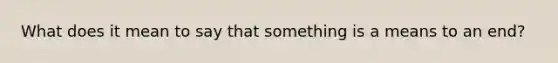 What does it mean to say that something is a means to an end?