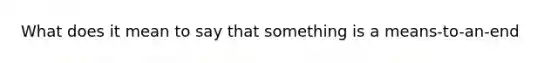 What does it mean to say that something is a means-to-an-end