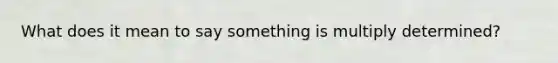 What does it mean to say something is multiply determined?