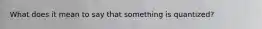 What does it mean to say that something is quantized?