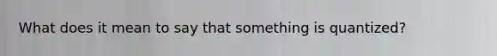 What does it mean to say that something is quantized?