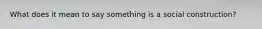 What does it mean to say something is a social construction?