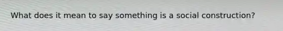 What does it mean to say something is a social construction?