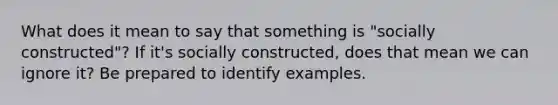 What does it mean to say that something is "socially constructed"? If it's socially constructed, does that mean we can ignore it? Be prepared to identify examples.