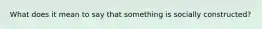 What does it mean to say that something is socially constructed?