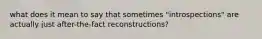 what does it mean to say that sometimes "introspections" are actually just after-the-fact reconstructions?